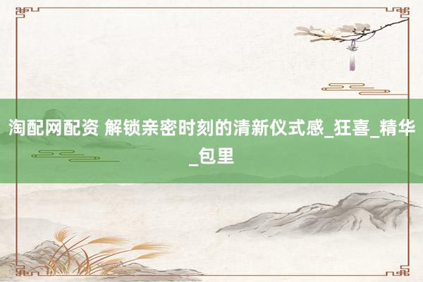 淘配网配资 解锁亲密时刻的清新仪式感_狂喜_精华_包里
