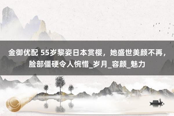 金御优配 55岁黎姿日本赏樱，她盛世美颜不再，脸部僵硬令人惋惜_岁月_容颜_魅力
