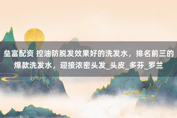 垒富配资 控油防脱发效果好的洗发水，排名前三的爆款洗发水，迎接浓密头发_头皮_多芬_罗兰