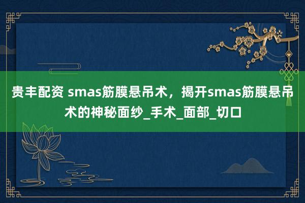 贵丰配资 smas筋膜悬吊术，揭开smas筋膜悬吊术的神秘面纱_手术_面部_切口