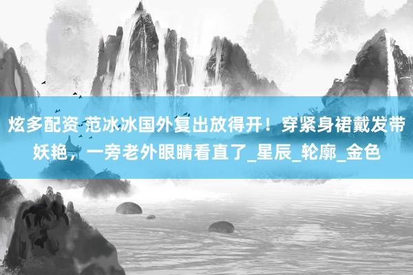 炫多配资 范冰冰国外复出放得开！穿紧身裙戴发带妖艳，一旁老外眼睛看直了_星辰_轮廓_金色