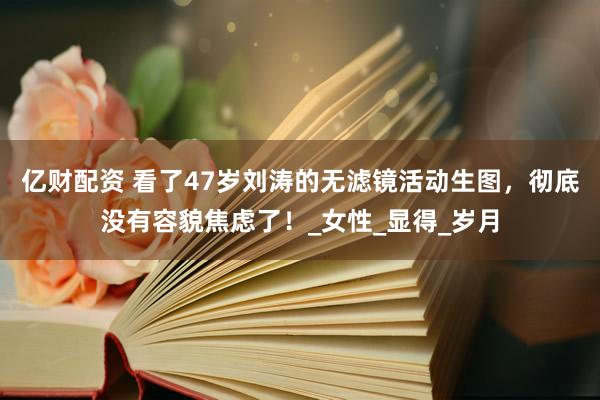 亿财配资 看了47岁刘涛的无滤镜活动生图，彻底没有容貌焦虑了！_女性_显得_岁月