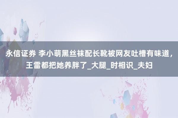 永信证券 李小萌黑丝袜配长靴被网友吐槽有味道，王雷都把她养胖了_大腿_时相识_夫妇