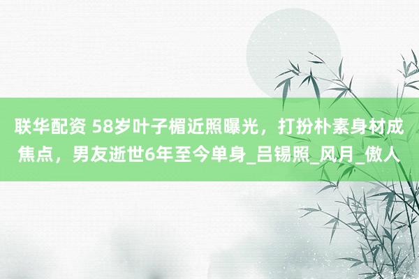 联华配资 58岁叶子楣近照曝光，打扮朴素身材成焦点，男友逝世6年至今单身_吕锡照_风月_傲人