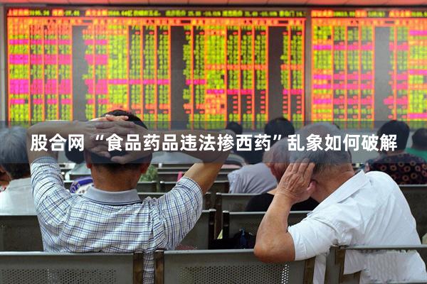 股合网 “食品药品违法掺西药”乱象如何破解