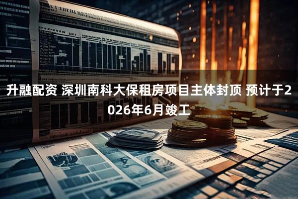 升融配资 深圳南科大保租房项目主体封顶 预计于2026年6月竣工