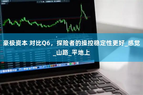 豪极资本 对比Q6，探险者的操控稳定性更好_感觉_山路_平地上