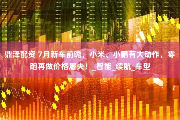 鼎泽配资 7月新车前瞻，小米、小鹏有大动作，零跑再做价格屠夫！_智能_续航_车型