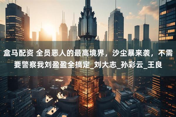 盒马配资 全员恶人的最高境界，沙尘暴来袭，不需要警察我刘盈盈全搞定_刘大志_孙彩云_王良