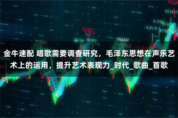 金牛速配 唱歌需要调查研究，毛泽东思想在声乐艺术上的运用，提升艺术表现力_时代_歌曲_首歌