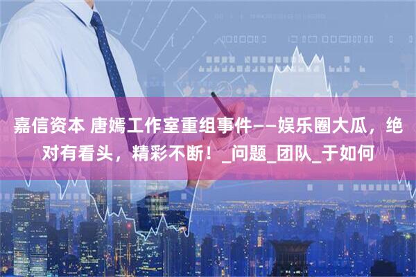 嘉信资本 唐嫣工作室重组事件——娱乐圈大瓜，绝对有看头，精彩不断！_问题_团队_于如何