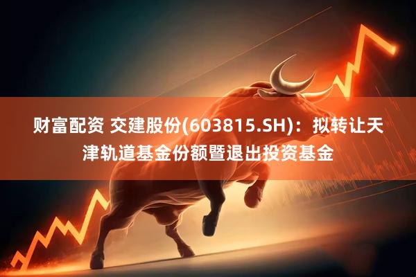 财富配资 交建股份(603815.SH)：拟转让天津轨道基金份额暨退出投资基金