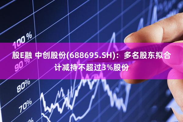股E融 中创股份(688695.SH)：多名股东拟合计减持不超过3%股份
