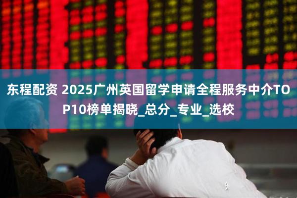 东程配资 2025广州英国留学申请全程服务中介TOP10榜单揭晓_总分_专业_选校