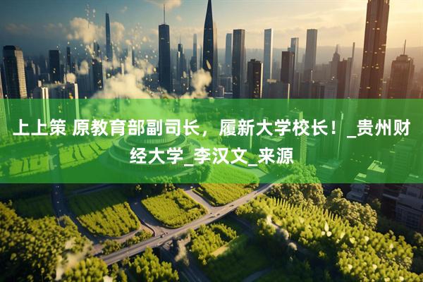 上上策 原教育部副司长，履新大学校长！_贵州财经大学_李汉文_来源