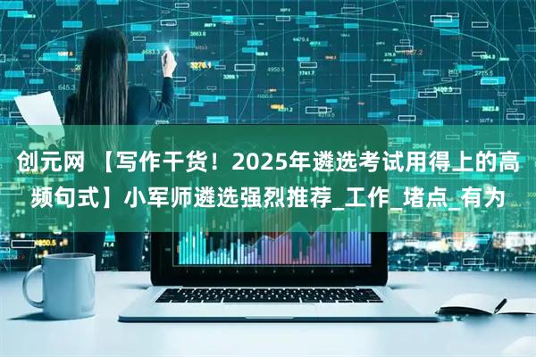 创元网 【写作干货！2025年遴选考试用得上的高频句式】小军师遴选强烈推荐_工作_堵点_有为