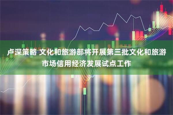 卢深策略 文化和旅游部将开展第三批文化和旅游市场信用经济发展试点工作