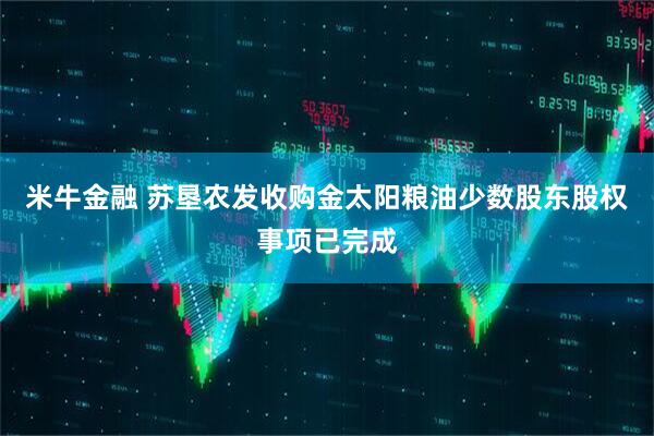 米牛金融 苏垦农发收购金太阳粮油少数股东股权事项已完成